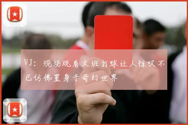 VJ：现场观看文班打球让人惊叹不已仿佛置身于奇幻世界