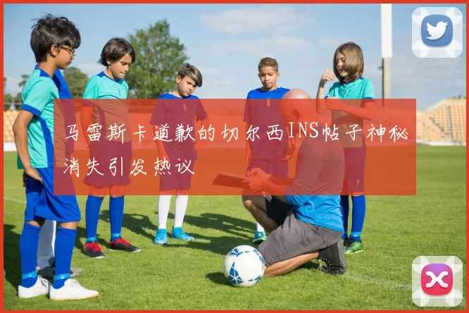 马雷斯卡道歉的切尔西INS帖子神秘消失引发热议