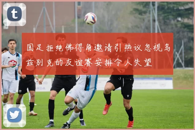 国足拒绝佛得角邀请引热议忽视乌兹别克的友谊赛安排令人失望