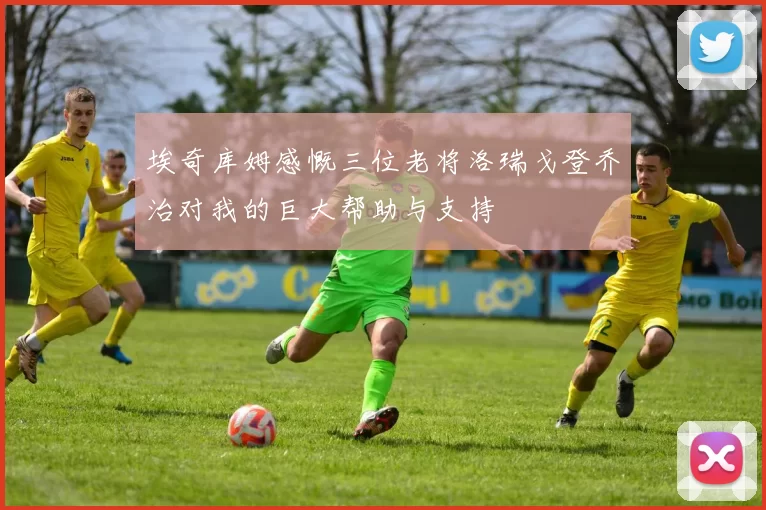 埃奇库姆感慨三位老将洛瑞戈登乔治对我的巨大帮助与支持