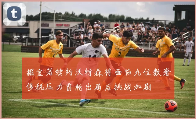 掘金若续约沃特森将面临九位数奢侈税压力首轮出局后挑战加剧