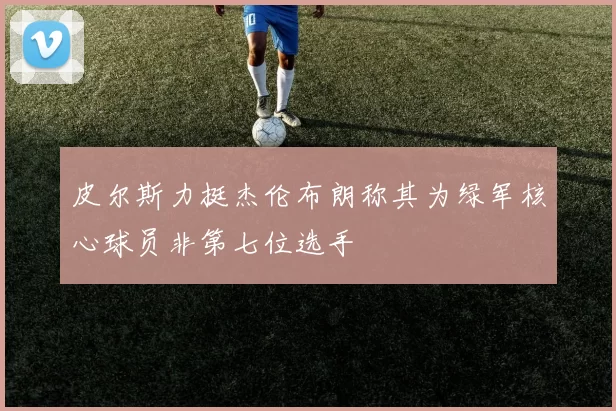 皮尔斯力挺杰伦布朗称其为绿军核心球员非第七位选手